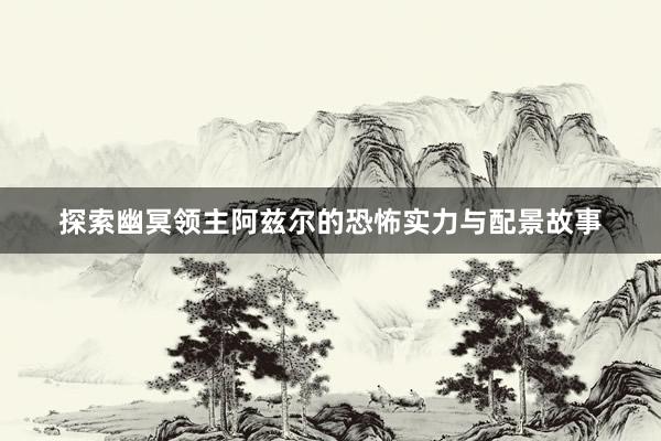 探索幽冥领主阿兹尔的恐怖实力与配景故事