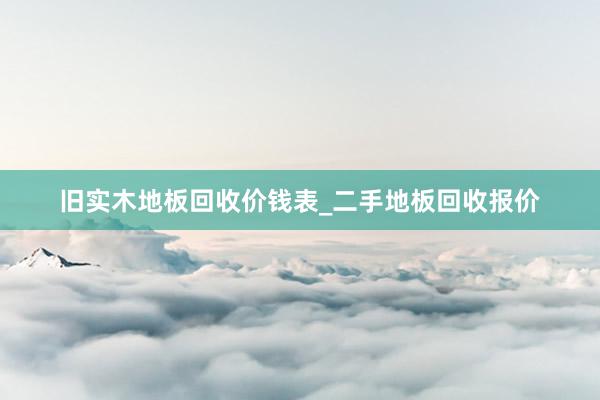 旧实木地板回收价钱表_二手地板回收报价